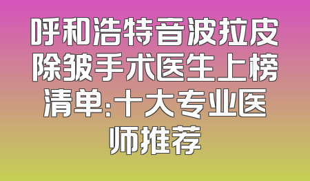 呼和浩特音波拉皮除皱手术医生上榜清单：十大专业医师推荐