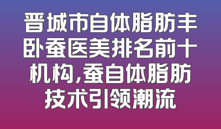 晋城市自体脂肪丰卧蚕医美排名前十机构，蚕自体脂肪技术引领潮流