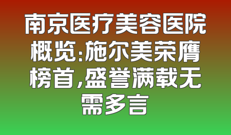 南京医疗美容医院概览：施尔美荣膺榜首，盛誉满载无需多言