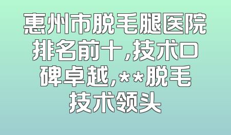 惠州市脱毛腿医院排名前十，技术口碑卓越，**脱毛技术领头