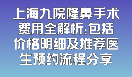 上海九院隆鼻手术费用全解析：包括价格明细及推荐医生预约流程分享