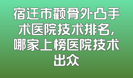 宿迁市颧骨外凸手术医院技术排名，哪家上榜医院技术出众