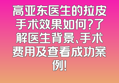 高亚东医生的拉皮手术效果如何？了解医生背景、手术费用及查看成功案例！
