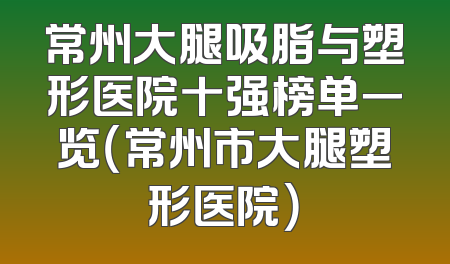 常州大腿吸脂与塑形医院十强榜单一览（常州市大腿塑形医院）