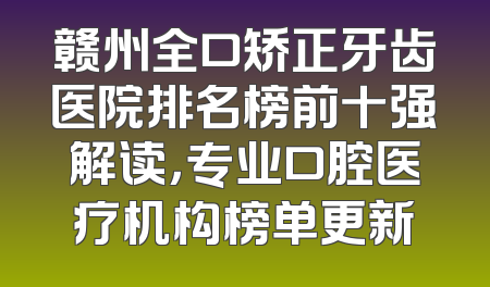 赣州全口矫正牙齿医院排名榜前十强解读，专业口腔医疗机构榜单更新