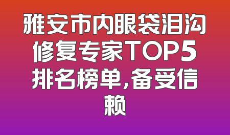 雅安市内眼袋泪沟修复专家TOP5排名榜单，备受信赖