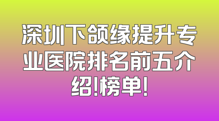 深圳下颌缘提升专业医院排名前五介绍！榜单！