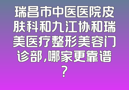 瑞昌市中医医院皮肤科和九江协和瑞美医疗整形美容门诊部，哪家更靠谱？