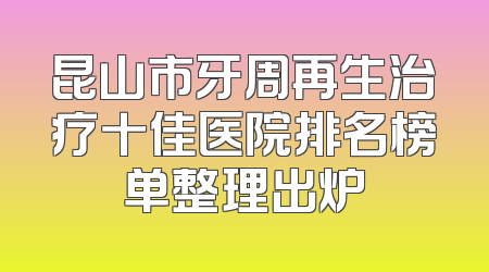 昆山市牙周再生治疗十佳医院排名榜单整理出炉