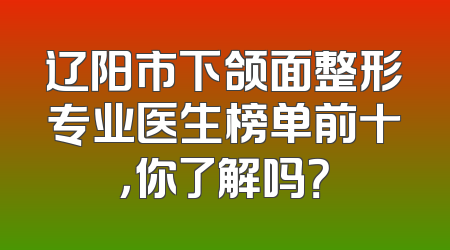 辽阳市下颌面整形专业医生榜单前十，你了解吗？