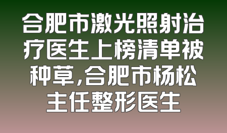 合肥市激光照射治疗医生上榜清单被种草，合肥市杨松主任整形医生