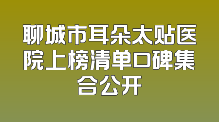 聊城市耳朵太贴医院上榜清单口碑集合公开