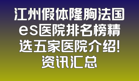 江州假体隆胸法国es医院排名榜精选五家医院介绍！资讯汇总