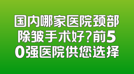 国内哪家医院颈部除皱手术好？前50强医院供您选择