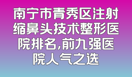 南宁市青秀区注射缩鼻头技术整形医院排名，前九强医院人气之选
