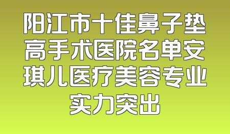 阳江市十佳鼻子垫高手术医院名单安琪儿医疗美容专业实力突出