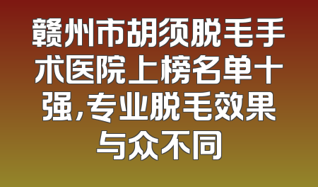 赣州市胡须脱毛手术医院上榜名单十强，专业脱毛效果与众不同