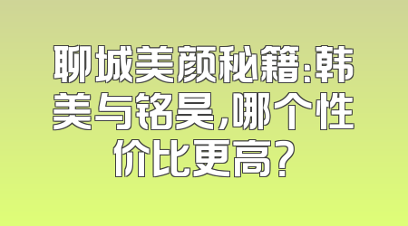 聊城美颜秘籍：韩美与铭昊，哪个性价比更高？