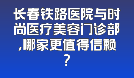 长春铁路医院与时尚医疗美容门诊部，哪家更值得信赖？