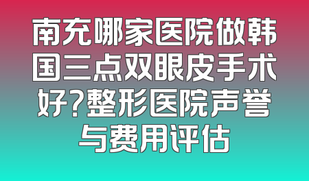 南充哪家医院做韩国三点双眼皮手术好？整形医院声誉与费用评估