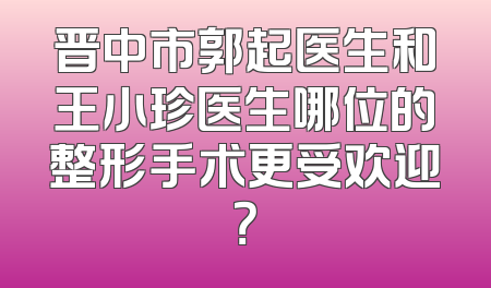 晋中市郭起医生和王小珍医生哪位的整形手术更受欢迎？