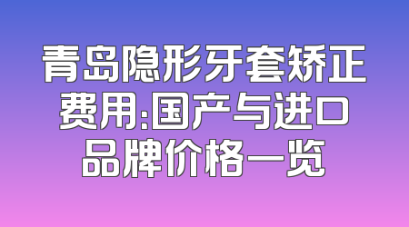 青岛隐形牙套矫正费用：国产与进口品牌价格一览