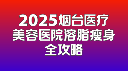 2025烟台医疗美容医院溶脂瘦身全攻略