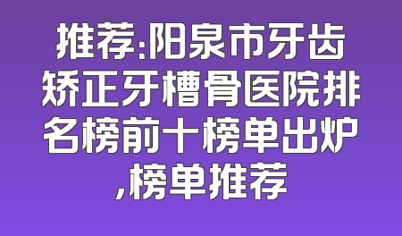 推荐：阳泉市牙齿矫正牙槽骨医院排名榜前十榜单出炉，榜单推荐