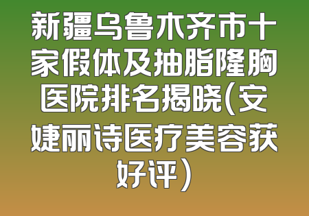 新疆乌鲁木齐市十家假体及抽脂隆胸医院排名揭晓（安婕丽诗医疗美容获好评）