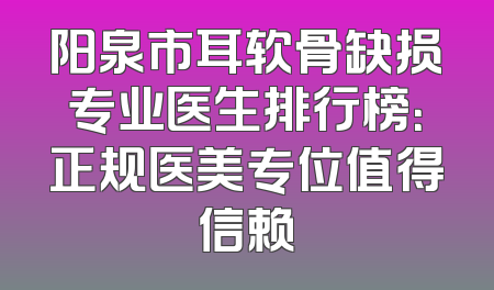 阳泉市耳软骨缺损专业医生排行榜：正规医美专位值得信赖