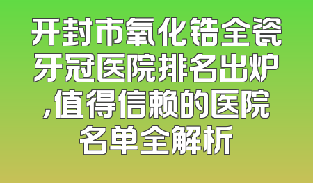 开封市氧化锆全瓷牙冠医院排名出炉，值得信赖的医院名单全解析
