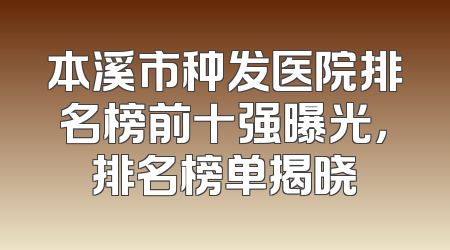 本溪市种发医院排名榜前十强曝光，排名榜单揭晓