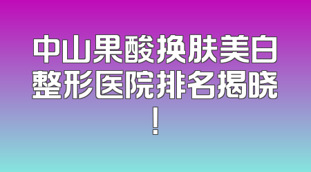 中山果酸换肤美白整形医院排名揭晓！