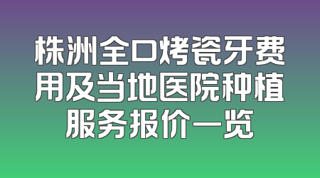株洲全口烤瓷牙费用及当地医院种植服务报价一览