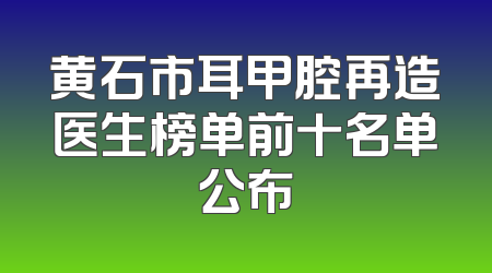 黄石市耳甲腔再造医生榜单前十名单公布