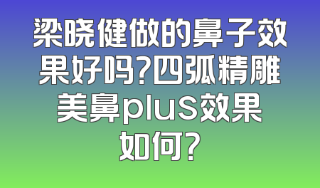 梁晓健做的鼻子效果好吗？四弧精雕美鼻plus效果如何？