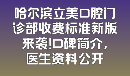 哈尔滨立美口腔门诊部收费标准新版来袭！口碑简介，医生资料公开