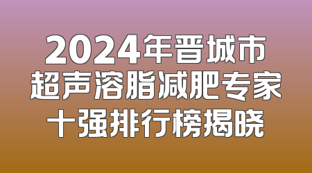 2024年晋城市超声溶脂减肥专家十强排行榜揭晓