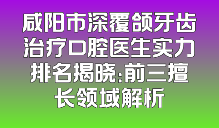 咸阳市深覆颌牙齿治疗口腔医生实力排名揭晓：前三擅长领域解析