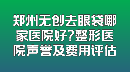 郑州无创去眼袋哪家医院好？整形医院声誉及费用评估