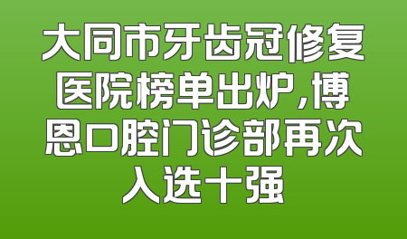 大同市牙齿冠修复医院榜单出炉，博恩口腔门诊部再次入选十强