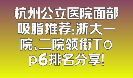 杭州公立医院面部吸脂推荐：浙大一院、二院领衔Top6排名分享！