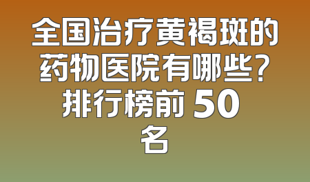 全国治疗黄褐斑的药物医院有哪些？排行榜前 50 名