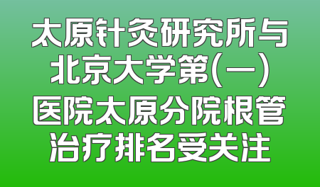 太原针灸研究所与北京大学第（一）医院太原分院根管治疗排名受关注