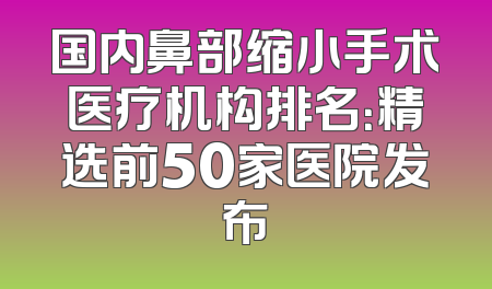 国内鼻部缩小手术医疗机构排名：精选前50家医院发布