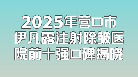 2025年营口市伊凡露注射除皱医院前十强口碑揭晓