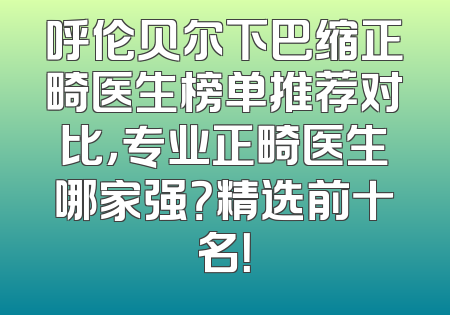 呼伦贝尔下巴缩正畸医生榜单推荐对比，专业正畸医生哪家强？精选前十名！