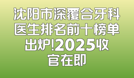 沈阳市深覆合牙科医生排名前十榜单出炉！2025收官在即