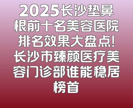 2025长沙垫鼻根前十名美容医院排名效果大盘点！长沙市臻颜医疗美容门诊部谁能稳居榜首