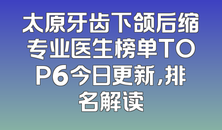 太原牙齿下颌后缩专业医生榜单TOP6今日更新，排名解读